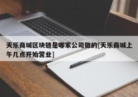 天乐商城区块链是哪家公司做的[天乐商城上午几点开始营业]