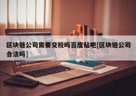 区块链公司需要交税吗百度贴吧[区块链公司合法吗]